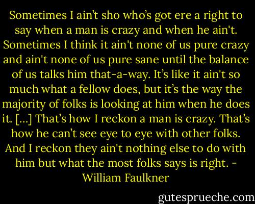 Sometimes I ain’t sho who’s got ere a right to say when a man is crazy and when he ain't. Sometimes I think it ain't none of us pure crazy and ain't none of us pure sane until the balance of us talks him that-a-way. It’s like it ain't so much what a fellow does, but it’s the way the majority of folks is looking at him when he does it. […] That’s how I reckon a man is crazy. That’s how he can’t see eye to eye with other folks. And I reckon they ain't nothing else to do with him but what the most folks says is right. - William Faulkner