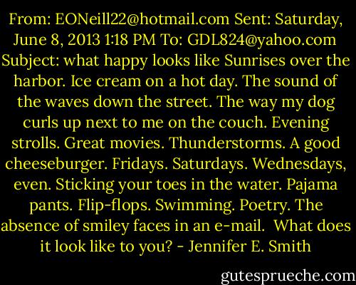 From: EONeill22@hotmail.com<br />Sent: Saturday, June 8, 2013 1:18 PM<br />To: GDL824@yahoo.com<br />Subject: what happy looks like<br />Sunrises over the harbor. Ice cream on a hot day. The sound of the waves down the street. The way my dog curls up next to me on the couch. Evening strolls. Great movies. Thunderstorms. A good cheeseburger. Fridays. Saturdays. Wednesdays, even. Sticking your toes in the water. Pajama pants. Flip-flops. Swimming. Poetry. The absence of smiley faces in an e-mail.<br /><br />What does it look like to you? - Jennifer E. Smith