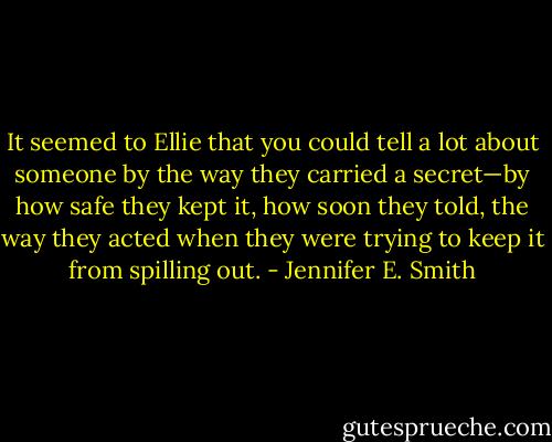 It seemed to Ellie that you could tell a lot about someone by the way they carried a secret—by how safe they kept it, how soon they told, the way they acted when they were trying to keep it from spilling out. - Jennifer E. Smith