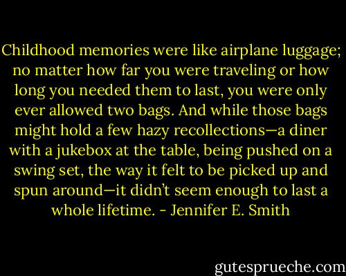 Childhood memories were like airplane luggage; no matter how far you were traveling or how long you needed them to last, you were only ever allowed two bags. And while those bags might hold a few hazy recollections—a diner with a jukebox at the table, being pushed on a swing set, the way it felt to be picked up and spun around—it didn’t seem enough to last a whole lifetime. - Jennifer E. Smith