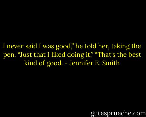 I never said I was good,” he told her, taking the pen. “Just that I liked doing it.”<br />“That’s the best kind of good. - Jennifer E. Smith