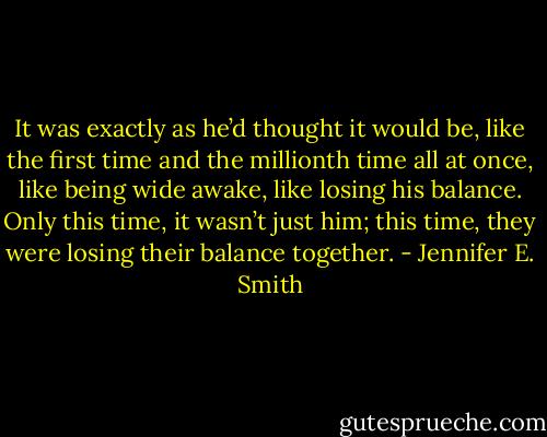 It was exactly as he’d thought it would be, like the first time and the millionth time all at once, like being wide awake, like losing his balance. Only this time, it wasn’t just him; this time, they were losing their balance together. - Jennifer E. Smith