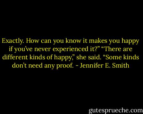 Exactly. How can you know it makes you happy if you’ve never experienced it?”<br />“There are different kinds of happy,” she said. “Some kinds don’t need any proof. - Jennifer E. Smith