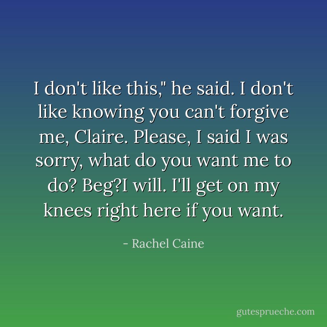 I don't like this," he said. I don't like knowing you can't forgive me, Claire. Please, I said I was sorry, what do you want me to do? Beg?I will. I'll get on my knees right here if you want. - Rachel Caine