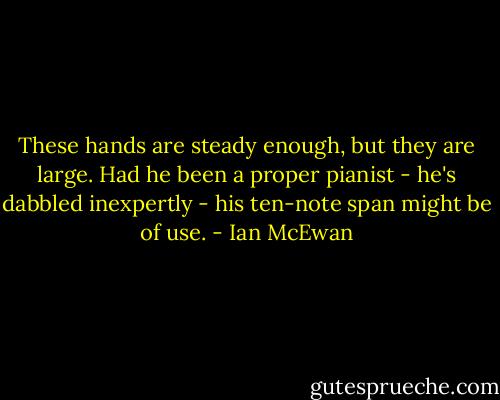 These hands are steady enough, but they are large. Had he been a proper pianist - he's dabbled inexpertly - his ten-note span might be of use. - Ian McEwan
