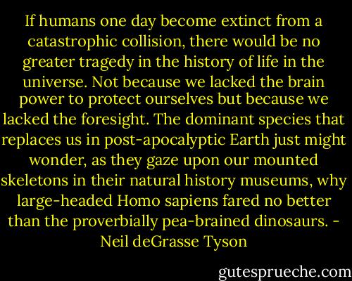 If humans one day become extinct from a catastrophic collision, there would be no greater tragedy in the history of life in the universe. Not because we lacked the brain power to protect ourselves but because we lacked the foresight. The dominant species that replaces us in post-apocalyptic Earth just might wonder, as they gaze upon our mounted skeletons in their natural history museums, why large-headed Homo sapiens fared no better than the proverbially pea-brained dinosaurs. - Neil deGrasse Tyson