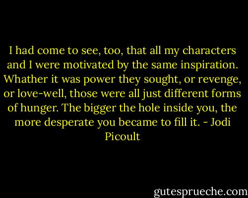 I had come to see, too, that all my characters and I were motivated by the same inspiration. Whather it was power they sought, or revenge, or love-well, those were all just different forms of hunger. The bigger the hole inside you, the more desperate you became to fill it. - Jodi Picoult