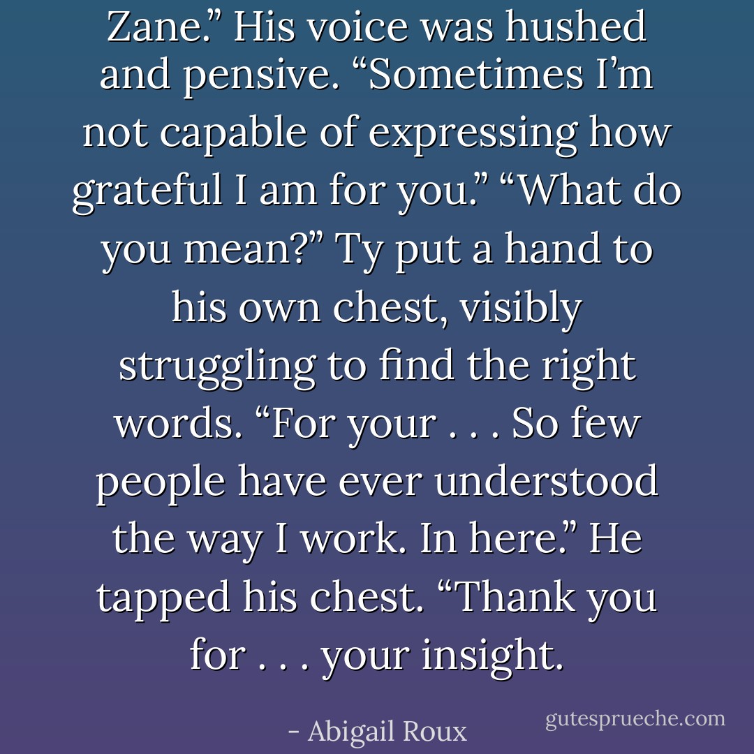 Zane.” His voice<br />was hushed and pensive. “Sometimes I’m not capable of<br />expressing how grateful I am for you.”<br />“What do you mean?”<br />Ty put a hand to his own chest, visibly struggling to<br />find the right words. “For your . . . So few people have ever<br />understood the way I work. In here.” He tapped his chest.<br />“Thank you for . . . your insight. - Abigail Roux