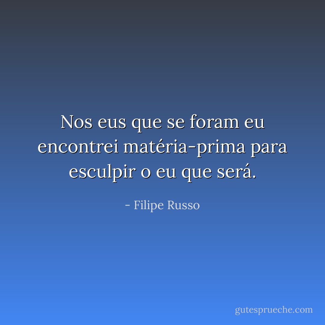 Nos eus que se foram eu encontrei matéria-prima para esculpir o eu que será. - Filipe Russo