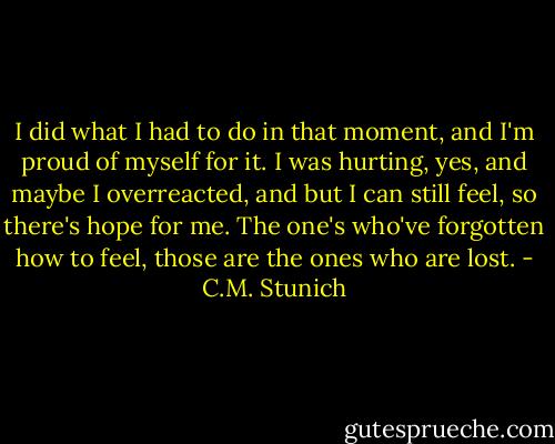 I did what I had to do in that moment, and I'm proud of myself for it. I was hurting, yes, and maybe I overreacted, and but I can still feel, so there's hope for me. The one's who've forgotten how to feel, those are the ones who are lost. - C.M. Stunich