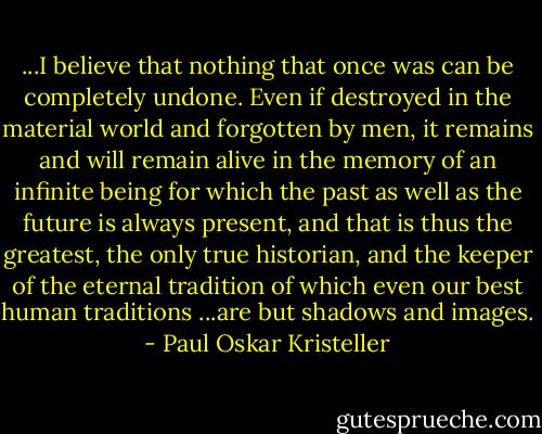 ...I believe that nothing that once was can be completely undone. Even if destroyed in the material world and forgotten by men, it remains and will remain alive in the memory of an infinite being for which the past as well as the future is always present, and that is thus the greatest, the only true historian, and the keeper of the eternal tradition of which even our best human traditions ...are but shadows and images. - Paul Oskar Kristeller