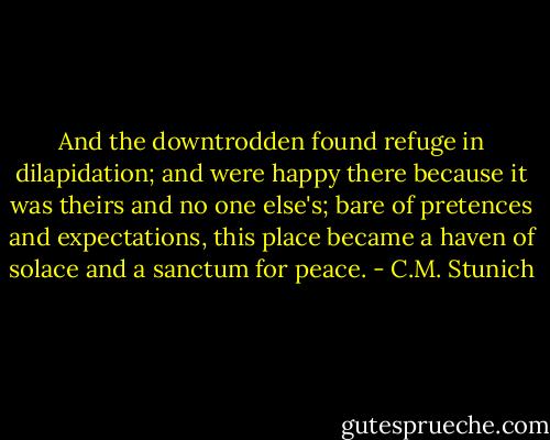 And the downtrodden found refuge in dilapidation; and were happy there because it was theirs and no one else's; bare of pretences and expectations, this place became a haven of solace and a sanctum for peace. - C.M. Stunich