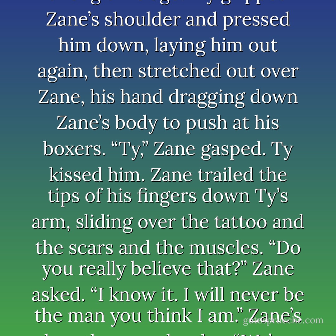 You were right, you know,” Ty whispered.<br />“About what?”<br />Ty swallowed hard. “I sold my soul a long time ago.”<br />Ty gripped Zane’s shoulder and pressed him down,<br />laying him out again, then stretched out over Zane, his hand<br />dragging down Zane’s body to push at his boxers.<br />“Ty,” Zane gasped.<br />Ty kissed him. Zane trailed the tips of his fingers down<br />Ty’s arm, sliding over the tattoo and the scars and the muscles.<br />“Do you really believe that?” Zane asked.<br />“I know it. I will never be the man you think I am.”<br />Zane’s breaths came harder. “We’ve both been trying so<br />hard to be worthy of each other. - Abigail Roux