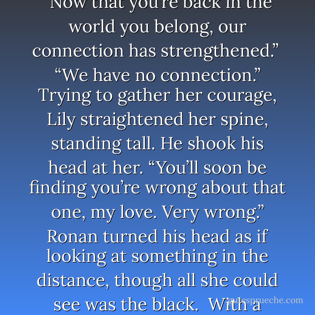 Lily jumped a little at the sight of him. He’d never been this vivid before, this detailed. She could see him as clearly as if he were really standing right before her. But<br />this was a dream, even though her senses told her otherwise.<br /> “It’s bolder because we’re so close,” he explained, obviously able to follow her train of thought. “Now that you’re back in the world you belong, our connection has strengthened.”<br /> “We have no connection.” Trying to gather her courage, Lily straightened her spine, standing tall. He shook his head at her. “You’ll soon be finding you’re wrong about that one, my love. Very wrong.” Ronan turned his head as if looking at something in the distance,<br />though all she could see was the black.<br /> With a heavy sigh, he shoved his hands into the pockets of his pants and lanced<br />back up with a wicked smirk. “It seems that time’s already run out. I only came to get a look at you, anyway. You should really run along now, Dreamer, I can’t wait to see you in the waking world. - Chani Lynn Feener