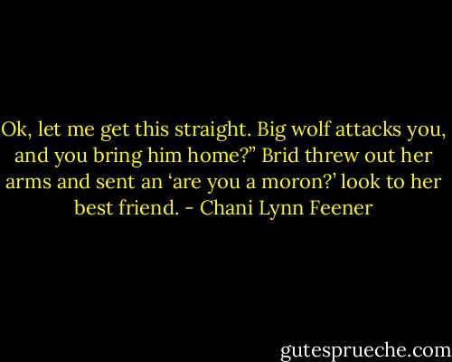 Ok, let me get this straight. Big wolf attacks you, and you bring him home?”<br />Brid threw out her arms and sent an ‘are you a moron?’ look to her best friend. - Chani Lynn Feener