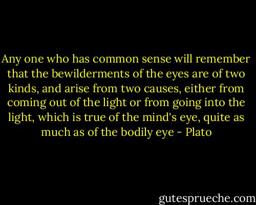 Any one who has common sense will remember that the bewilderments of the eyes are of two kinds, and arise from two causes, either from coming out of the light or from going into the light, which is true of the mind's eye, quite as much as of the bodily eye - Plato
