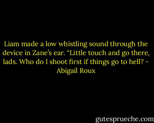 Liam made a low whistling sound through the device in<br />Zane’s ear. “Little touch and go there, lads. Who do I shoot<br />first if things go to hell? - Abigail Roux