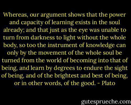 Whereas, our argument shows that the power and capacity of learning exists in the soul already; and that just as the eye was unable to turn from darkness to light without the whole body, so too the instrument of knowledge can only by the movement of the whole soul be turned from the world of becoming into that of being, and learn by degrees to endure the sight of being, and of the brightest and best of being, or in other words, of the good. - Plato