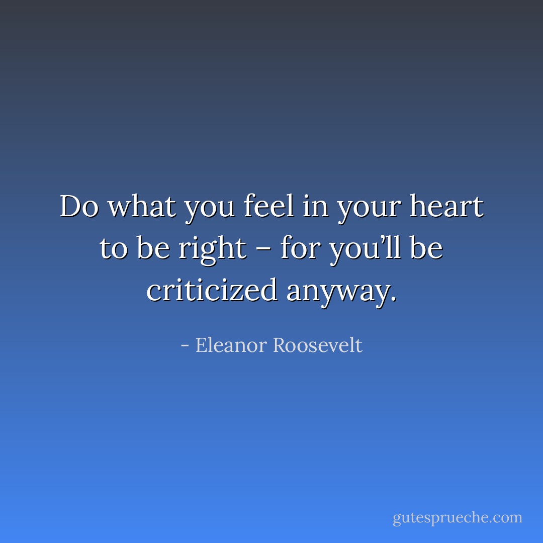 Do what you feel in your heart to be right – for you’ll be criticized anyway. - Eleanor Roosevelt