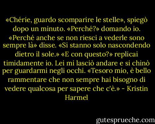 «Chérie, guardo scomparire le stelle», spiegò dopo un minuto.<br />«Perché?» domando io.<br />«Perché anche se non riesci a vederle sono sempre là» disse. «Si stanno solo nascondendo dietro il sole.»<br />«E con questo?» replicai timidamente io.<br />Lei mi lasciò andare e si chinò per guardarmi negli occhi. «Tesoro mio, è bello rammentare che non sempre hai bisogno di vedere qualcosa per sapere che c'è.» - Kristin Harmel