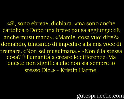 «Sì, sono ebrea», dichiara. «ma sono anche cattolica.» Dopo una breve pausa aggiunge: «E anche musulmana».<br />«Mamie, cosa vuoi dire?» domando, tentando di impedire alla mia voce di tremare. «Non sei musulmana.»<br />«Non è la stessa cosa? È l'umanità a creare le differenze. Ma questo non significa che non sia sempre lo stesso Dio.» - Kristin Harmel