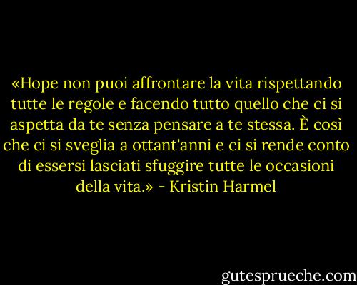 «Hope non puoi affrontare la vita rispettando tutte le regole e facendo tutto quello che ci si aspetta da te senza pensare a te stessa. È così che ci si sveglia a ottant'anni e ci si rende conto di essersi lasciati sfuggire tutte le occasioni della vita.» - Kristin Harmel