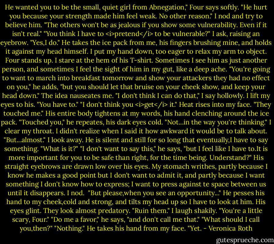 He wanted you to be the small, quiet girl from Abnegation," Four says softly. "He hurt you because your strength made him feel weak. No other reason."<br />I nod and try to believe him.<br />"The others won't be as jealous if you show some vulnerability. Even if it isn't real."<br />"You think I have to <i>pretend</i> to be vulnerable?" I ask, raising an eyebrow.<br />"Yes,I do." He takes the ice pack from me, his fingers brushing mine, and holds it against my head himself. I put my hand down, too eager to relax my arm to object. Four stands up. I stare at the hem of his T-shirt.<br />Sometimes I see him as just another person, and sometimes I feel the sight of him in my gut, like a deep ache.<br />"You're going to want to march into breakfast tomorrow and show your attackers they had no effect on you," he adds, "but you should let that bruise on your cheek show, and keep your head down."<br />The idea nauseates me.<br />"I don't think I can do that," I say hollowly. I lift my eyes to his.<br />"You have to."<br />"I don't think you <i>get</i> it." Heat rises into my face. "They touched me."<br />His entire body tightens at my words, his hand clenching around the ice pack. "Touched you," he repeates, his dark eyes cold.<br />"Not...in the way you're thinking." I clear my throat. I didn't realize when I said it how awkward it would be to talk about. "But...almost."<br />I look away.<br />He is silent and still for so long that eventually,I have to say something.<br />"What is it?"<br />"I don't want to say this," he says, "but I feel like I have to.It is more important for you to be safe than right, for the time being. Understand?"<br />His straight eyebrows are drawn low over his eyes. My stomach writhes, partly because I know he makes a good point but I don't want to admit it, and partly because I want something I don't know how to express; I want to press against te space between us until it disappears.<br />I nod. <br />"But please,when you see an opportunity..." He pesses his hand to my cheek,cold and strong, and tilts my head up so I have to look at him. His eyes glint. They look almost predatory. "Ruin them."<br />I laugh shakily. "You're a little scary, Four."<br />"Do me a favor," he says, "and don't call me that."<br />"What should I call you,then?"<br />"Nothing." He takes his hand from my face. "Yet. - Veronica Roth