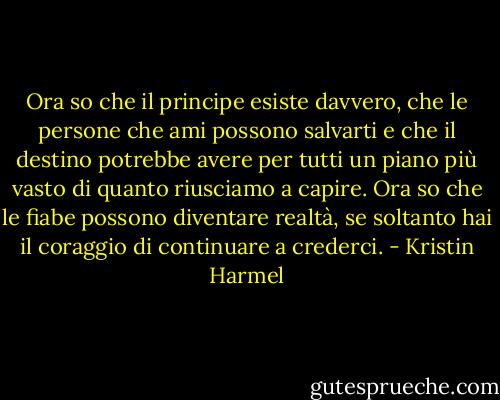 Ora so che il principe esiste davvero, che le persone che ami possono salvarti e che il destino potrebbe avere per tutti un piano più vasto di quanto riusciamo a capire. Ora so che le fiabe possono diventare realtà, se soltanto hai il coraggio di continuare a crederci. - Kristin Harmel