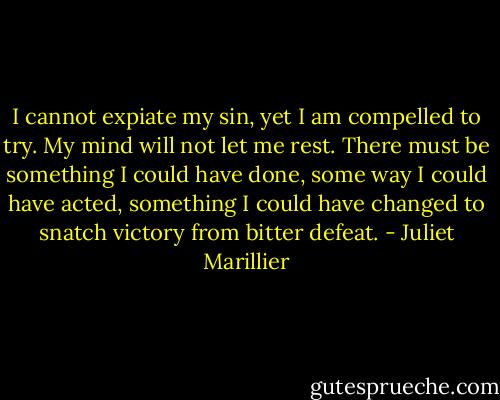 I cannot expiate my sin, yet I am compelled to try. My mind will not let me rest. There must be something I could have done, some way I could have acted, something I could have changed to snatch victory from bitter defeat. - Juliet Marillier