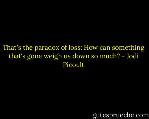 That's the paradox of loss: How can something that's gone weigh us down so much? - Jodi Picoult