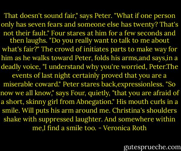 That doesn't sound fair," says Peter. "What if one person only has seven fears and someone else has twenty? That's not their fault."<br />Four stares at him for a few seconds and then laughs. "Do you really want to talk to me about what's fair?"<br />The crowd of initiates parts to make way for him as he walks toward Peter, folds his arms,and says,in a deadly voice, "I understand why you're worried, Peter.The events of last night certainly proved that you are a miserable coward."<br />Peter stares back,expressionless.<br />"So now we all know," says Four, quietly, "that you are afraid of a short, skinny girl from Abnegation." His mouth curls in a smile.<br />Will puts his arm around me. Christina's shoulders shake with suppressed laughter. And somewhere within me,I find a smile too. - Veronica Roth