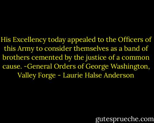 His Excellency today appealed to the Officers of this Army to consider themselves as a band of brothers cemented by the justice of a common cause.<br />-General Orders of George Washington, Valley Forge - Laurie Halse Anderson