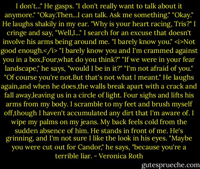 I don't..." He gasps. "I don't really want to talk about it anymore."<br />"Okay.Then...I can talk. Ask me something."<br />"Okay." He laughs shakily in my ear. "Why is your heart racing, Tris?"<br />I cringe and say, "Well,I..." I search for an excuse that doesn't involve his arms being around me. "I barely know you." <i>Not good enough.</i> "I barely know you and I'm crammed against you in a box,Four,what do you think?"<br />"If we were in your fear landscape," he says, "would I be in it?"<br />"I'm not afraid of you."<br />"Of course you're not.But that's not what I meant."<br />He laughs again,and when he does,the walls break apart with a crack and fall away,leaving us in a circle of light. Four sighs and lifts his arms from my body. I scramble to my feet and brush myself off,though I haven't accumulated any dirt that I'm aware of. I wipe my palms on my jeans. My back feels cold from the sudden absence of him.<br />He stands in front of me. He's grinning, and I'm not sure I like the look in his eyes.<br />"Maybe you were cut out for Candor," he says, "because you're a terrible liar. - Veronica Roth