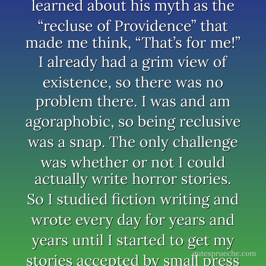 When I first read Lovecraft around 1971, and even more so when I began to read about his life, I immediately knew that I wanted to write horror stories. I had read Arthur Machen before I read Lovecraft, and I didn’t have that reaction at all. It was what I sensed in Lovecraft’s works and what I learned about his myth as the “recluse of Providence” that made me think, “That’s for me!” I already had a grim view of existence, so there was no problem there. I was and am agoraphobic, so being reclusive was a snap. The only challenge was whether or not I could actually write horror stories. So I studied fiction writing and wrote every day for years and years until I started to get my stories accepted by small press magazines. I’m not comparing myself to Lovecraft as a person or as a writer, but the rough outline of his life gave me something to aspire to. I don’t know what would have become of me if I hadn’t discovered Lovecraft. - Thomas Ligotti