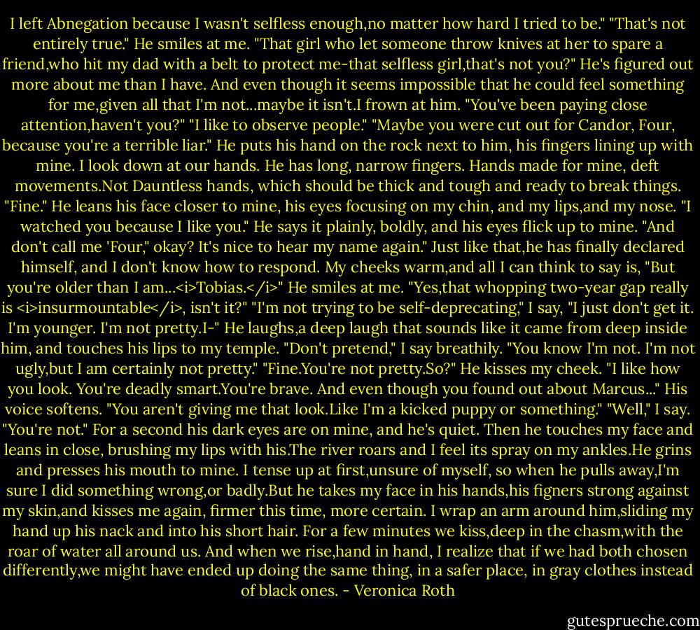 I left Abnegation because I wasn't selfless enough,no matter how hard I tried to be."<br />"That's not entirely true." He smiles at me. "That girl who let someone throw knives at her to spare a friend,who hit my dad with a belt to protect me-that selfless girl,that's not you?"<br />He's figured out more about me than I have. And even though it seems impossible that he could feel something for me,given all that I'm not...maybe it isn't.I frown at him. "You've been paying close attention,haven't you?"<br />"I like to observe people."<br />"Maybe you were cut out for Candor, Four, because you're a terrible liar."<br />He puts his hand on the rock next to him, his fingers lining up with mine. I look down at our hands. He has long, narrow fingers. Hands made for mine, deft movements.Not Dauntless hands, which should be thick and tough and ready to break things.<br />"Fine." He leans his face closer to mine, his eyes focusing on my chin, and my lips,and my nose. "I watched you because I like you." He says it plainly, boldly, and his eyes flick up to mine. "And don't call me 'Four," okay? It's nice to hear my name again."<br />Just like that,he has finally declared himself, and I don't know how to respond. My cheeks warm,and all I can think to say is, "But you're older than I am...<i>Tobias.</i>"<br />He smiles at me. "Yes,that whopping two-year gap really is <i>insurmountable</i>, isn't it?"<br />"I'm not trying to be self-deprecating," I say, "I just don't get it. I'm younger. I'm not pretty.I-"<br />He laughs,a deep laugh that sounds like it came from deep inside him, and touches his lips to my temple.<br />"Don't pretend," I say breathily. "You know I'm not. I'm not ugly,but I am certainly not pretty."<br />"Fine.You're not pretty.So?" He kisses my cheek. "I like how you look. You're deadly smart.You're brave. And even though you found out about Marcus..." His voice softens. "You aren't giving me that look.Like I'm a kicked puppy or something."<br />"Well," I say. "You're not."<br />For a second his dark eyes are on mine, and he's quiet. Then he touches my face and leans in close, brushing my lips with his.The river roars and I feel its spray on my ankles.He grins and presses his mouth to mine.<br />I tense up at first,unsure of myself, so when he pulls away,I'm sure I did something wrong,or badly.But he takes my face in his hands,his figners strong against my skin,and kisses me again, firmer this time, more certain. I wrap an arm around him,sliding my hand up his nack and into his short hair.<br />For a few minutes we kiss,deep in the chasm,with the roar of water all around us. And when we rise,hand in hand, I realize that if we had both chosen differently,we might have ended up doing the same thing, in a safer place, in gray clothes instead of black ones. - Veronica Roth