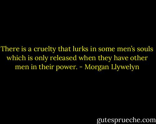 There is a cruelty that lurks in some men’s souls which is only released when they have other men in their power. - Morgan Llywelyn