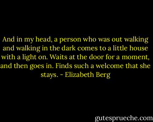 And in my head, a person who was out walking and walking in the dark comes to a little house with a light on. Waits at the door for a moment, and then goes in. Finds such a welcome that she stays. - Elizabeth Berg