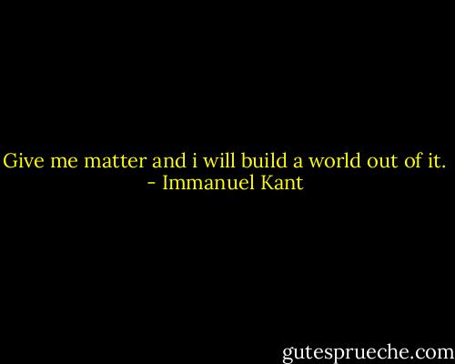 Give me matter and i will build a world out of it. - Immanuel Kant