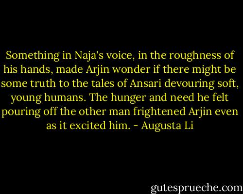 Something in Naja's voice, in the roughness of his hands, made Arjin wonder if there might be some truth to the tales of Ansari devouring soft, young humans. The hunger and need he felt pouring off the other man frightened Arjin even as it excited him. - Augusta Li