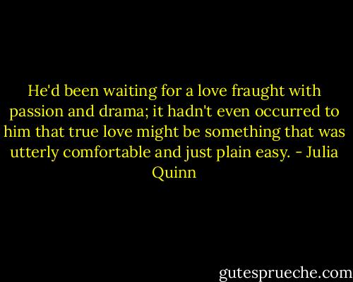 He'd been waiting for a love fraught with passion and drama; it hadn't even occurred to him that true love might be something that was utterly comfortable and just plain easy. - Julia Quinn