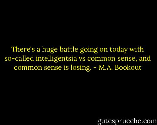 There's a huge battle going on today with so-called intelligentsia vs common sense, and common sense is losing. - M.A. Bookout