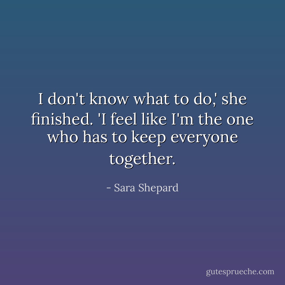 I don't know what to do,' she finished. 'I feel like I'm the one who has to keep everyone together. - Sara Shepard
