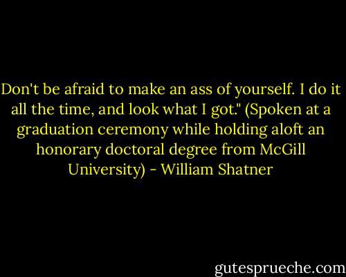 Don't be afraid to make an ass of yourself. I do it all the time, and look what I got." (Spoken at a graduation ceremony while holding aloft an honorary doctoral degree from McGill University) - William Shatner
