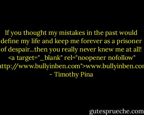 If you thought my mistakes in the past would define my life and keep me forever as a prisoner of despair...then you really never knew me at all!<br /><br /><a target="_blank" rel="noopener nofollow" href="http://www.bullyinben.com">www.bullyinben.com</a> - Timothy Pina
