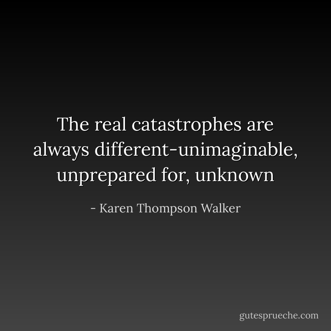 The real catastrophes are always different-unimaginable, unprepared for, unknown - Karen Thompson Walker