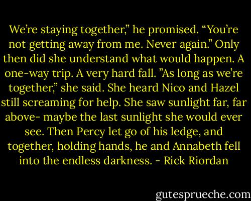 We’re staying together,” he promised. “You’re not getting away from me. Never again.” Only then did she understand what would happen. A one-way trip. A very hard fall. ”As long as we’re together,” she said. She heard Nico and Hazel still screaming for help. She saw sunlight far, far above- maybe the last sunlight she would ever see. Then Percy let go of his ledge, and together, holding hands, he and Annabeth fell into the endless darkness. - Rick Riordan