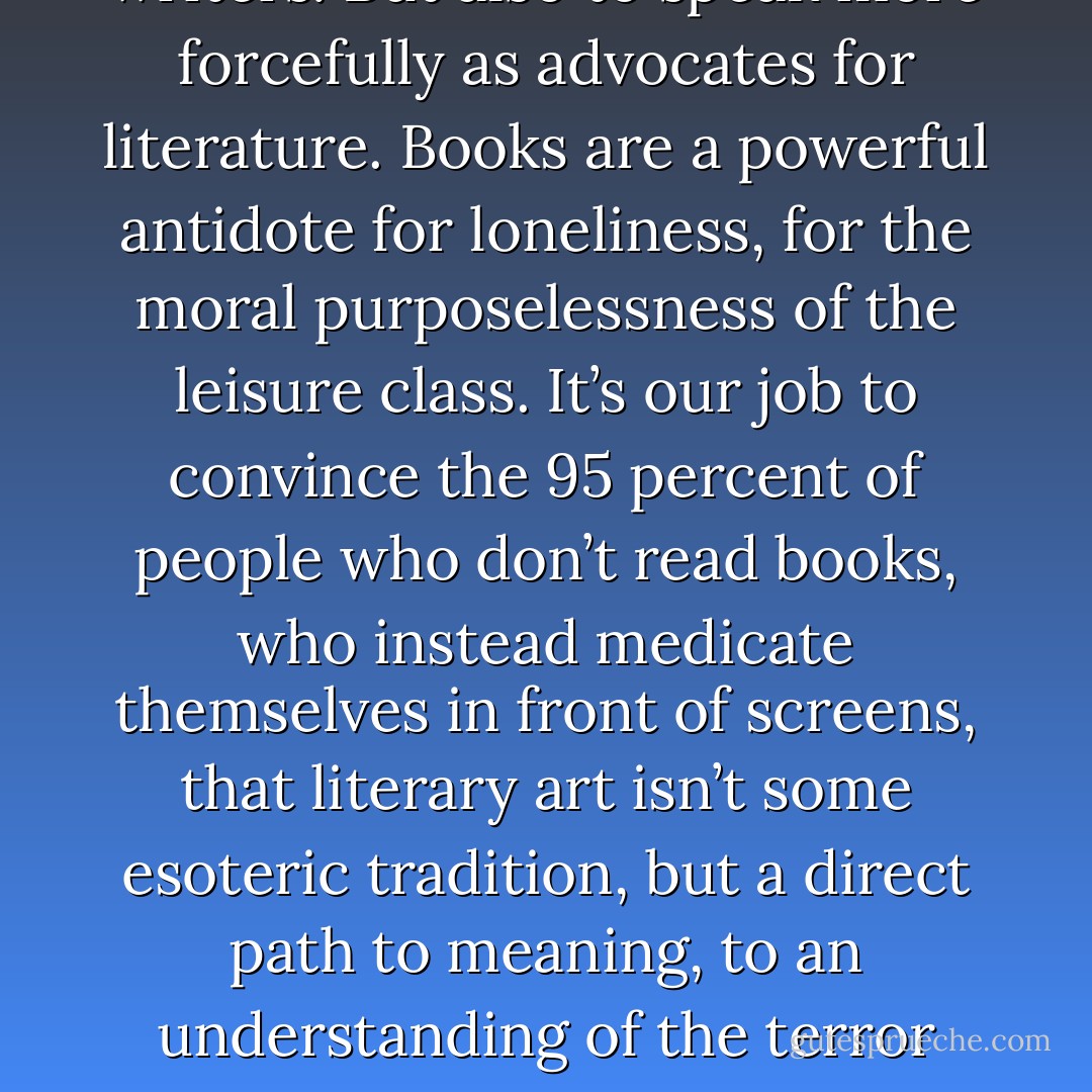 Our job, then, is two-fold: to focus on our own failings as writers. But also to speak more forcefully as advocates for literature. Books are a powerful antidote for loneliness, for the moral purposelessness of the leisure class. It’s our job to convince the 95 percent of people who don’t read books, who instead medicate themselves in front of screens, that literary art isn’t some esoteric tradition, but a direct path to meaning, to an understanding of the terror that lives beneath our consumptive ennui. - Steve Almond