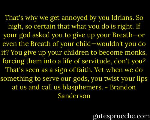 That's why we get annoyed by you Idrians. So high, so certain that what you do is right. If your god asked you to give up your Breath—or even the Breath of your child—wouldn't you do it? You give up your children to become monks, forcing them into a life of servitude, don't you? That's seen as a sign of faith. Yet when we do something to serve our gods, you twist your lips at us and call us blasphemers. - Brandon Sanderson