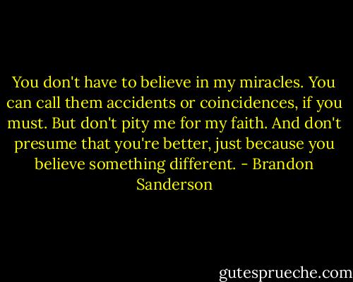 You don't have to believe in my miracles. You can call them accidents or coincidences, if you must. But don't pity me for my faith. And don't presume that you're better, just because you believe something different. - Brandon Sanderson