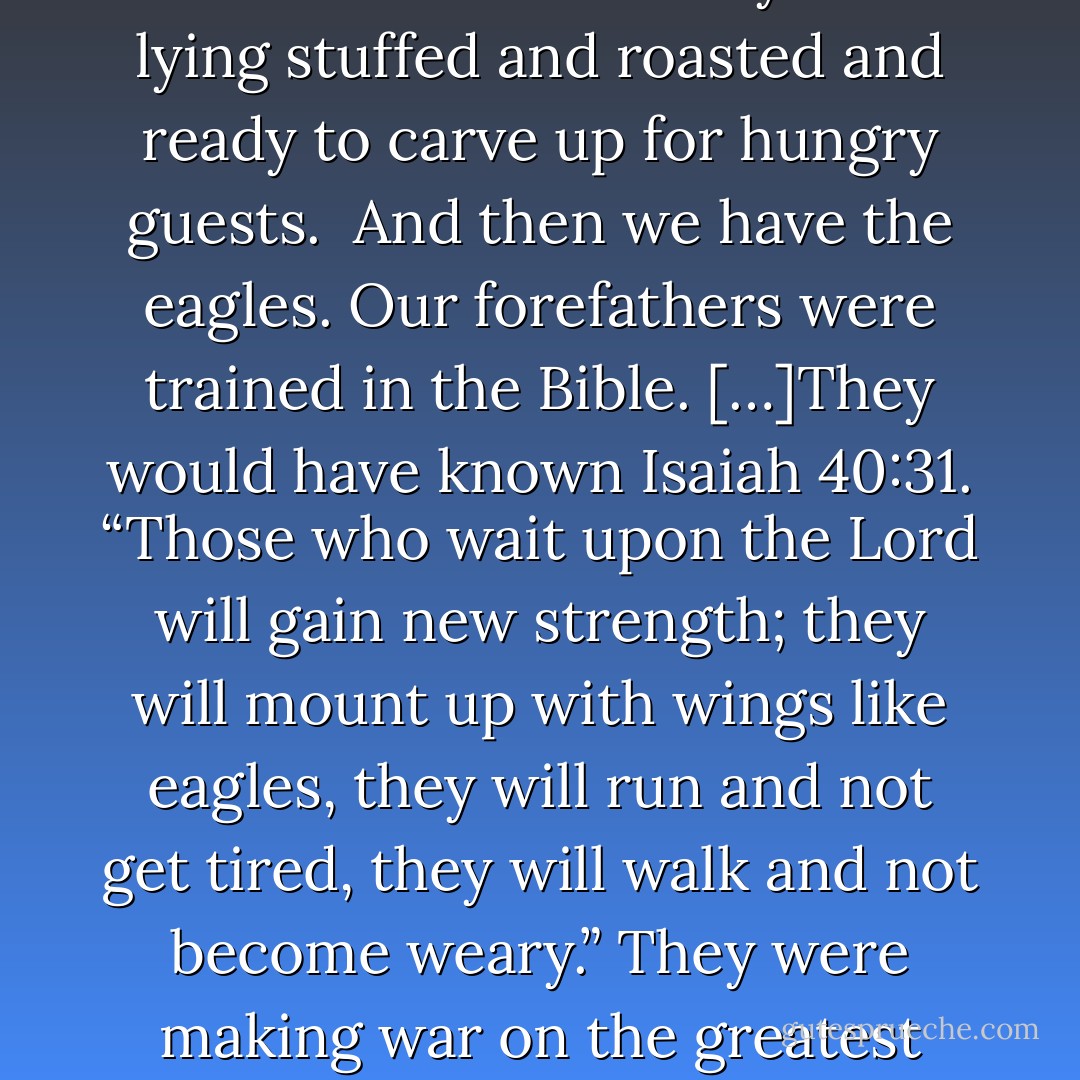 Have you ever been to the beach and wanted to feed the seagulls? The problem is you tear off a little crust from your sandwich and toss it to one, and ten more show up. Toss a little more and a flock descends. You start to wonder: if I run out of bread, will I become the meal?<br />Turkeys are different. They startle easily and run for the barn. In the wild, they run for the hills. Of course, they’re very tasty. Benjamin Franklin thought them majestic enough to be an emblem for our country. I’m sorry, but Thanksgiving would be downright depressing. There’s our national symbol lying stuffed and roasted and ready to carve up for hungry guests. <br />And then we have the eagles. Our forefathers were trained in the Bible. […]They would have known Isaiah 40:31. “Those who wait upon the Lord will gain new strength; they will mount up with wings like eagles, they will run and not get tired, they will walk and not become weary.” They were making war on the greatest power in the world of the time; the world was watching them. What could this band of commoners do? <br />What troubles me about our country today is how many seagulls there are, scrambling for more. Remember the movie “Finding Nemo”? “Mine, mine, mine!” And we sure have a lot of gutless turkeys running for the barn whenever hard decisions have to be made; like how to keep our country solvent so our children won’t be in soup lines… <br />Where are the eagles? That’s what I want to know. Please, God, we need us some eagles! - Francine Rivers